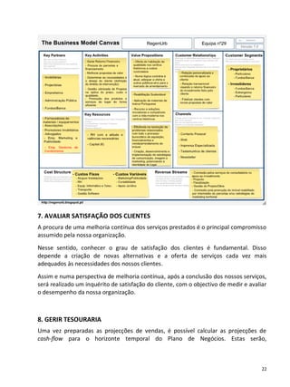 7. AVALIAR SATISFAÇÃO DOS CLIENTES
A procura de uma melhoria contínua dos serviços prestados é o principal compromisso
assumido pela nossa organização.
Nesse sentido, conhecer o grau de satisfação dos clientes é fundamental. Disso
depende a criação de novas alternativas e a oferta de serviços cada vez mais
adequados às necessidades dos nossos clientes.
Assim e numa perspectiva de melhoria contínua, após a conclusão dos nossos serviços,
será realizado um inquérito de satisfação do cliente, com o objectivo de medir e avaliar
o desempenho da nossa organização.



8. GERIR TESOURARIA
Uma vez preparadas as projecções de vendas, é possível calcular as projecções de
cash-flow para o horizonte temporal do Plano de Negócios. Estas serão,



                                                                                      22
 