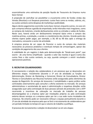 essencialmente uma estimativa da posição líquida de Tesouraria da Empresa numa
base mensal.
A projecção de cash-flow vai possibilitar o cruzamento entre de fundos vindas das
Vendas (Receitas) e as Despesas previsíveis: custos fixos como as rendas, salários, etc,
ou custos variáveis como despesas de marketing e publicidade.
Alguns destes pagamentos ocorrerão numa base mensal, enquanto outros, no caso em
que a empresa efectue a gestão da empreitada, terão intervalos mais irregulares, como
as compras de materiais, criando desfasamentos entre as entradas e saídas de fundos.
Neste caso, haverá ainda um desfasamento temporal típico entre a compra das
matérias-primas, a produção, a venda e o recebimento dos clientes. Grande parte dos
clientes espera poder pagar, por exemplo, a 30, 60 ou 90 dias após a entrega da
mercadoria, consoante o sector de actividade.
A empresa precisa de ser capaz de financiar o custo da compra dos materiais
necessários ao processo produtivo e eventuais tempos de armazenagem, apesar das
condições de pagamento dos seus clientes.
A viabilidade de um negócio é dada pela demonstração do “break-even point”, que
ocorre - de uma forma simplificada - quando o valor das receitas é igual à soma dos
custos fixos e dos custos variáveis, ou seja, quando começam a existir resultados
operacionais positivos.


9. RECRUTAR COLABORADORES
O recrutamento e seleção dos colaboradores é um processo que se desenvolve em
diferentes etapas. Inicialmente (durante o 1º ano de atividade) as funções de
Administração, Diretor de Marketing e Comercial, Diretor de Consultadoria, Diretor
Técnico e Consultadoria aos Recursos humanos serão asseguradas pelos elementos da
equipa da RegenUrb. Os serviços de tesouraria / contabilidade e apoio jurídico serão
contratados externamente após consultar a oferta existente no mercado. Os serviços
administrativos e secretariado de apoio à administração e respetivas direções serão
assegurados quer pela contratação de duas pessoas (através de protocolos com o IEFP
recorrendo a incentivos de colocação no mercado de trabalho de pessoas
desempregadas) se a empresa optar por instalações próprias ou pela contratação
externa desses serviços se a empresa optar por ter a sua sede numa incubadora de
empresas. No entanto pode ser necessário reforçar a equipa pontualmente durante o
1º ano de atividade da empresa pelo que se fará o recrutamento de colaboradores por
um período limitado no tempo em que o volume de trabalho o justifique.
O processo de recrutamento e seleção irá desenvolver-se em seis etapas:



                                                                                      23
 