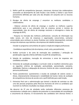 1. Definir perfil de competências (pessoais, relacionais, técnicas) dos colaboradores
   associados ao desempenho de cada função e das tarefas a realizar e que foram
   previamente definidas por cada uma das direções em conjunto com os recursos
   humanos.
2. Divulgar da oferta de emprego / encontrar os melhores candidatos a
   colaboradores:

   - Elaborar anúncio de oferta de emprego e escolher os melhores suportes
   publicitários para a sua colocação (site da empresa, jornais e revistas da
   especialidade, sites de oferta de emprego nacionais e estrangeiros e bolsa de
   emprego do IEFP),
   - Pesquisa no mercado dos melhores profissionais: consulta de informação nas
redes sociais, em sites de empresas e organizações concorrentes, contactar
universidades para conhecer os alunos finalistas com melhor desempenho), contratar
serviços de empresas caça talentos e de empresas de trabalho temporário,

  - Estudar os programas comunitários de apoio à criação de estágios profissionais
   - Candidatura espontânea (site da empresa, email, carta, pessoalmente),
3. Análise curricular e de carta de motivação dos candidatos / atribuição de
   ponderações segundo critérios definidos no perfil de competências,

4. Seleção de candidatos, marcação de entrevistas e envio de respostas aos
   candidatos excluídos
5. Entrevista de avaliação psicológica e curricular onde se recolhem elementos para
   os seguintes critérios de avaliação: pontualidade, apresentação, vestuário,
   afabilidade, fluência e adequação do discurso, história de vida e caracterização de
   percurso profissional.

6. Testes psicotécnicos: questionários e escalas de avaliação de valores sociais e
   éticos, relacionamento interpessoal e estabilidade do humor; testes de avaliação
   de competências técnicas de acordo com o perfil definido para cada função,
7. Entrevista final com a administração que tomará a decisão de contratar ou não
   uma das pessoas propostas pelos Recursos Humanos de entre os candidatos que
   reunirem os melhores resultados nas etapas anteriores.

No decorrer do 2º ano de atividade serão realizados diferentes processos de
recrutamento e seleção com o objetivo de preencher as necessidades de consolidação
e crescimento da empresa. O recrutamento dos candidatos tem diversas fontes: e


                                                                                     24
 