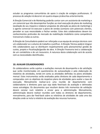 estudar os programas comunitários de apoio à criação de estágios profissionais. O
processo de seleção irá decorrer em quatro etapas já descritas anteriormente.
A Direção Comercial e de Marketing poderão contar com um assistente de marketing e
um comercial que irão desempenhar funções ao nível execução do plano de marketing
(avaliação do seu impacto e elaborar propostas de alteração ao plano de marketing) e
o agente comercial irá executar o plano de vendas (contacto com potenciais clientes,
perceber as suas necessidades e fechar vendas. Estes dois colaboradores devem ter
conhecimentos profundos do mercado da reabilitação imobiliária como competência
transversal a todas as outras.
A Direção de Consultadoria poderá ver reforçada a sua equipa de serviços técnicos com
um colaborador se o volume de trabalho o justificar. A Direção Técnica poderá integrar
três colaboradores que se distribuem respetivamente pelo planeamento/ gestão de
custos, projeto e fiscalização/gestão de obra. A Direção Financeira terá a colaboração
de um contabilista e de um tesoureiro. A natureza desta colaboração será de acordo
com as necessidades identificadas.



10. AVALIAR COLABORADORES
Os colaboradores serão sujeitos a avaliações mensais de desempenho e de satisfação
que serão monitorizadas em questionários de autoavaliação e pela elaboração de
relatórios de atividades, tendo em conta as atividades definidas no plano atividades
mensal. Estes instrumentos serão analisados pelos diretores de cada departamento e
comparados com os objetivos do respetivo plano de atividades para avaliar a taxa de
execução. Mensalmente realizar-se-á uma reunião de departamento com
colaboradores e diretores para que seja dado feed-back da avaliação e delineadas
novas estratégias. Os documentos que resultam destes três momentos de validação
devem constar num relatório a enviar para a administração. Mensalmente,
administração deverá realizar reuniões com todos os diretores de departamento,
mensalmente, para dar feed-back sobre os relatórios de atividades de cada uma das
direções onde se incluí o relatório da avaliação dos recursos humanos.




                                                                                    25
 