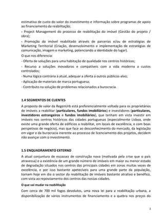 estimativa de custo do valor do investimento e informação sobre programas de apoio
ao financiamento da reabilitação;
- Project Management do processo de reabilitação do imóvel (Gestão do projeto /
obra);
- Promoção do imóvel reabilitado através de parcerias e/ou de estratégias de
Marketing Territorial (Criação, desenvolvimento e implementação de estratégias de
comunicação, imagem e marketing, potenciando a identidade do lugar).
O que nos diferencia:
- Oferta de soluções para uma habitação de qualidade nos centros históricos;
- Recurso a soluções inovadoras e compatíveis com a vida moderna a custos
controlados;
- Numa lógica contrária à atual, adequar a oferta a outros públicos-alvo;
- Aplicação de materiais de marca portuguesa;
- Contributo na solução de problemas relacionados a burocracia.


1.4 SEGMENTOS DE CLIENTES
A proposta de valor da RegenUrb está preferencialmente voltada para os proprietários
de imóveis a reabilitar (particulares, fundos imobiliários) e investidores (particulares,
investidores estrangeiros e fundos imobiliários), que tenham em vista investir em
imóveis nos centros históricos das cidades portuguesas (especialmente Lisboa, onde
existe uma grande oferta de edifícios a reabilitar, em locais de excelência, e com boas
perspetivas de negócio), mas que face ao desconhecimento do mercado, da legislação
em vigor e da burocracia inerente ao processo de licenciamento dos projetos, decidem
não avançar com o investimento.


1.5 ENQUADRAMENTO EXTERNO
A atual conjuntura de escassez de construção nova (motivada pela crise que o país
atravessa) e a existência de um grande número de imóveis em maior ou menor estado
de degradação situados nos centros das principais cidades em zonas muitas vezes de
excelência, e por isso bastante apetecíveis para uma grande parte da população,
tornam hoje em dia o sector da reabilitação de imóveis bastante atrativo e benéfico,
com vista ao repovoamento dos centros das nossas cidades.
O que vai mudar na reabilitação
Com cerca de 700 mil fogos devolutos, uma nova lei para a reabilitação urbana, a
disponibilização de vários instrumentos de financiamento e a quebra nos preços do


                                                                                        3
 