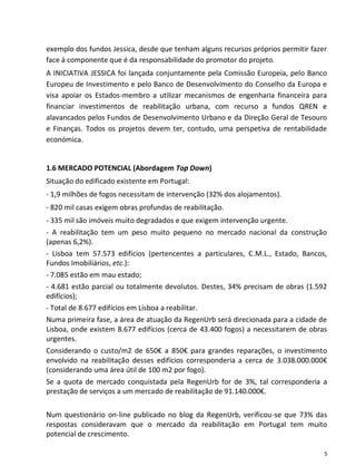 exemplo dos fundos Jessica, desde que tenham alguns recursos próprios permitir fazer
face à componente que é da responsabilidade do promotor do projeto.
A INICIATIVA JESSICA foi lançada conjuntamente pela Comissão Europeia, pelo Banco
Europeu de Investimento e pelo Banco de Desenvolvimento do Conselho da Europa e
visa apoiar os Estados-membro a utilizar mecanismos de engenharia financeira para
financiar investimentos de reabilitação urbana, com recurso a fundos QREN e
alavancados pelos Fundos de Desenvolvimento Urbano e da Direção Geral de Tesouro
e Finanças. Todos os projetos devem ter, contudo, uma perspetiva de rentabilidade
económica.


1.6 MERCADO POTENCIAL (Abordagem Top Down)
Situação do edificado existente em Portugal:
- 1,9 milhões de fogos necessitam de intervenção (32% dos alojamentos).
- 820 mil casas exigem obras profundas de reabilitação.
- 335 mil são imóveis muito degradados e que exigem intervenção urgente.
- A reabilitação tem um peso muito pequeno no mercado nacional da construção
(apenas 6,2%).
- Lisboa tem 57.573 edifícios (pertencentes a particulares, C.M.L., Estado, Bancos,
Fundos Imobiliários, etc.):
- 7.085 estão em mau estado;
- 4.681 estão parcial ou totalmente devolutos. Destes, 34% precisam de obras (1.592
edifícios);
- Total de 8.677 edifícios em Lisboa a reabilitar.
Numa primeira fase, a área de atuação da RegenUrb será direcionada para a cidade de
Lisboa, onde existem 8.677 edifícios (cerca de 43.400 fogos) a necessitarem de obras
urgentes.
Considerando o custo/m2 de 650€ a 850€ para grandes reparações, o investimento
envolvido na reabilitação desses edifícios corresponderia a cerca de 3.038.000.000€
(considerando uma área útil de 100 m2 por fogo).
Se a quota de mercado conquistada pela RegenUrb for de 3%, tal corresponderia a
prestação de serviços a um mercado de reabilitação de 91.140.000€.

Num questionário on-line publicado no blog da RegenUrb, verificou-se que 73% das
respostas consideravam que o mercado da reabilitação em Portugal tem muito
potencial de crescimento.

                                                                                   5
 