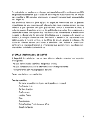 Por outro lado, em sondagens on-line promovidas pela RegenUrb, verificou-se que 66%
das pessoas responderam que se tivessem dinheiro para investir adquiriria um imóvel
para reabilitar e 62% estariam interessados em adquirir serviços iguais aos prestados
pela RegenUrb.
Nas entrevistas realizadas pela equipa da RegenUrb, verificou-se que as pessoas
entrevistadas, de uma maneira geral, não conheciam mais empresas com as mesmas
valências e que a principal vantagem que viam nos serviços a prestar era o acesso a
todos os serviços de apoio ao processo de reabilitação. A principal desvantagem era a
conjuntura de crise consequente não rentabilização do investimento, a dimensão do
mercado e a burocracia. As potenciais dificuldades para a empresa poder singrar no
mercado é conseguir afirmar-se numa fase inicial, a existência de concorrentes que
podem prestar o mesmo serviço e a existência de grandes grupos já instalados. Os
potenciais clientes seriam particulares e entidades com imóveis e investidores
particulares e empresas (nacionais e estrangeiros) que queiram morar ou estabelecer-
se em Lisboa e ainda fundos imobiliários.


1.7 CANAIS E RELAÇÕES COM OS CLIENTES
A RegenUrb irá privilegiar com os seus clientes relações assentes nos seguintes
pressupostos:
- Relação personalizada e contínua de apoio ao cliente;
- Relação transacional visando o retorno financeiro feito pelo cliente;
- Fidelizar clientes com novas propostas de valor.

Canais a estabelecer com os clientes:

Fase de aquisição:
       - Contacto pessoal (entrevistas e participação em eventos);
       - Coeficiente viral;
       - Cartões de visita;
       - Telefonemas;
       - Landing Pages;
       - Blog;
       - Questionário;
       - Redes Sociais e Profissionais na Web;
       - Google AdWords.



                                                                                    6
 