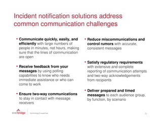 Incident notification solutions address
common communication challenges

• Communicate quickly, easily, and      • Reduce miscommunications and
 efficiently with large numbers of       control rumors with accurate,
 people in minutes, not hours, making    consistent messages
 sure that the lines of communication
 are open
                                        • Satisfy regulatory requirements
• Receive feedback from your             with extensive and complete
 messages by using polling               reporting of communication attempts
 capabilities to know who needs          and two-way acknowledgements
 immediate assistance or who can         from recipients
 come to work
                                        • Deliver prepared and timed
• Ensure two-way communications          messages to each audience group,
 to stay in contact with message         by function, by scenario
 receivers

                                                                            21
 