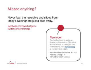 Missed anything?

Never fear, the recording and slides from
today’s webinar are just a click away.
facebook.com/everbridgeinc
twitter.com/everbridge


                                  Reminder
                                  Everbridge Insights webinars
                                  qualify for Continuing Education
                                  Activity Points (CEAPs) for DRI
                                  certifications. Visit www.drii.org
                                  to register your credit.
                                  Item Number (Schedule II): 26.1
                                  Activity Group: A
                                  1 Point for each webinar


                                                                       22
 