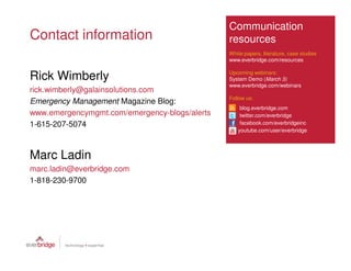 Communication
Contact information                            resources
                                               White papers, literature, case studies
                                               www.everbridge.com/resources

                                               Upcoming webinars:
Rick Wimberly                                  System Demo (March 3)
                                               www.everbridge.com/webinars
rick.wimberly@galainsolutions.com
                                               Follow us:
Emergency Management Magazine Blog:
                                                   blog.everbridge.com
www.emergencymgmt.com/emergency-blogs/alerts       twitter.com/everbridge
1-615-207-5074                                     facebook.com/everbridgeinc
                                                  youtube.com/user/everbridge




Marc Ladin
marc.ladin@everbridge.com
1-818-230-9700
 