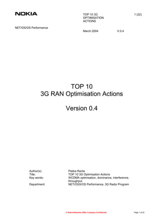 TOP 10 3G
OPTIMISATION
ACTIONS
1 (22)
NET/OS/OS Performance
March 2004 V.0.4
TOP 10
3G RAN Optimisation Actions
Version 0.4
Author(s): Pekka Ranta
Title: TOP 10 3G Optimisation Actions
Key words: WCDMA optimisation, dominance, interference,
throughput
Department: NET/OSS/OS Performance, 3G Radio Program
© Nokia Networks 2004, Company Confidential Page 1 of 22
 