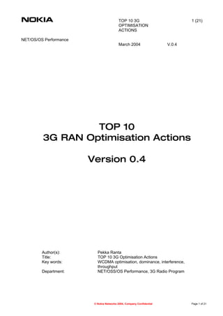 TOP 10 3G                           1 (21)
                                           OPTIMISATION
                                           ACTIONS

NET/OS/OS Performance
                                           March 2004                  V.0.4




                  TOP 10
         3G RAN Optimisation Actions

                        Version 0.4




         Author(s):        Pekka Ranta
         Title:            TOP 10 3G Optimisation Actions
         Key words:        WCDMA optimisation, dominance, interference,
                           throughput
         Department:       NET/OSS/OS Performance, 3G Radio Program




                         © Nokia Networks 2004, Company Confidential           Page 1 of 21
 