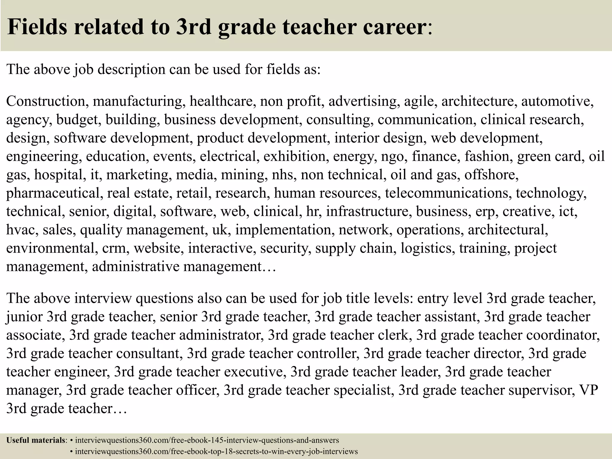Fields related to 3rd grade teacher career:
The above job description can be used for fields as:
Construction, manufacturing, healthcare, non profit, advertising, agile, architecture, automotive,
agency, budget, building, business development, consulting, communication, clinical research,
design, software development, product development, interior design, web development,
engineering, education, events, electrical, exhibition, energy, ngo, finance, fashion, green card, oil
gas, hospital, it, marketing, media, mining, nhs, non technical, oil and gas, offshore,
pharmaceutical, real estate, retail, research, human resources, telecommunications, technology,
technical, senior, digital, software, web, clinical, hr, infrastructure, business, erp, creative, ict,
hvac, sales, quality management, uk, implementation, network, operations, architectural,
environmental, crm, website, interactive, security, supply chain, logistics, training, project
management, administrative management…
The above interview questions also can be used for job title levels: entry level 3rd grade teacher,
junior 3rd grade teacher, senior 3rd grade teacher, 3rd grade teacher assistant, 3rd grade teacher
associate, 3rd grade teacher administrator, 3rd grade teacher clerk, 3rd grade teacher coordinator,
3rd grade teacher consultant, 3rd grade teacher controller, 3rd grade teacher director, 3rd grade
teacher engineer, 3rd grade teacher executive, 3rd grade teacher leader, 3rd grade teacher
manager, 3rd grade teacher officer, 3rd grade teacher specialist, 3rd grade teacher supervisor, VP
3rd grade teacher…
Useful materials: • interviewquestions360.com/free-ebook-145-interview-questions-and-answers
• interviewquestions360.com/free-ebook-top-18-secrets-to-win-every-job-interviews
 