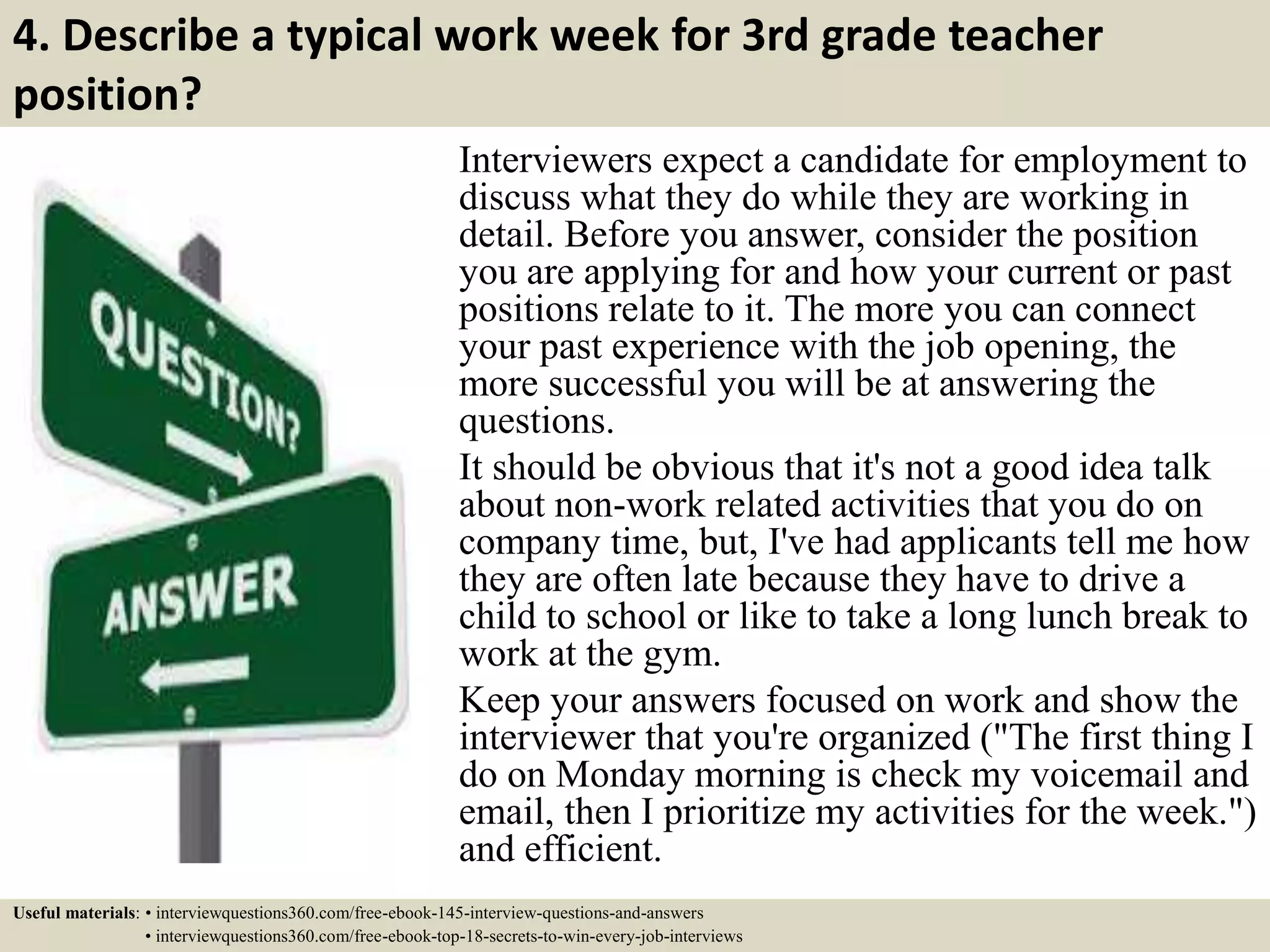 4. Describe a typical work week for 3rd grade teacher
position?
Interviewers expect a candidate for employment to
discuss what they do while they are working in
detail. Before you answer, consider the position
you are applying for and how your current or past
positions relate to it. The more you can connect
your past experience with the job opening, the
more successful you will be at answering the
questions.
It should be obvious that it's not a good idea talk
about non-work related activities that you do on
company time, but, I've had applicants tell me how
they are often late because they have to drive a
child to school or like to take a long lunch break to
work at the gym.
Keep your answers focused on work and show the
interviewer that you're organized ("The first thing I
do on Monday morning is check my voicemail and
email, then I prioritize my activities for the week.")
and efficient.
Useful materials: • interviewquestions360.com/free-ebook-145-interview-questions-and-answers
• interviewquestions360.com/free-ebook-top-18-secrets-to-win-every-job-interviews
 