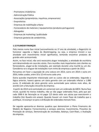 - Promotores imobiliários
- Administração Pública
- Associações (proprietários, inquilinos, empresariais)
- Empreiteiros
- Empresas de reabilitação urbana
- Fornecedores de materiais / equipamentos (produtos portugueses)
- Advogados
- Empresas de marketing / publicidade
- Empresas gestoras de condomínios.


1.12 PLANEAR FINANÇAS
Pelo menos numa fase inicial (sensivelmente no 1º ano de atividade), a RegenUrb irá
funcionar segunda a lógica do Bootstrapping, ou seja, a empresa iniciará a sua
atividade sem investimento inicial significativo, tentando encontrar produtos de
grande valor acrescentado.
Assim, na fase inicial, não será necessário alugar instalações; a atividade de escritório
será desenvolvida em casa dos sócios. Para reuniões mais importantes com clientes ou
fornecedores, alugar-se-ão instalações, por exemplo durante uma manhã ou um dia.
Considerou-se o aluguer de instalações num ninho de empresas a partir de 2013.
Pensamos em fazer a aquisição de uma viatura em 2013, outra em 2014 e outra em
2016, todas usadas, entre 10 a 12 mil euros cada uma.
Outra questão importante relacionada com os custos são os ordenados. Seguindo a
lógica anterior, haverá apenas um sócio gerente com um ordenado inferior a 1.000
euros. O ordenado do sócio gerente seria aumentado para valores mais altos, de
acordo com a faturação crescente da empresa.
 A partir de 2014 será contratado um comercial com um ordenado de 600 €. Numa fase
inicial, quando há menos trabalho, não se irão pagar ordenados fixos, pelo que por
cada 1000 € de faturação se irá pagar 2/3 deste valor aos sócios que executarem o
trabalho (Ver Quadro em anexo). Quando houver um maior fluxo de trabalho que o
justifique, irá avançar-se para a atribuição de ordenados mensais fixos.

De seguida apresenta-se diversos quadros que demonstram o Plano Financeiro do
Modelo de Negócio: Fornecimentos e serviços externos, Investimento, Proveitos da
Prestação de serviços, Demonstração de resultados, Balanço, Cash-flows, e Avaliação
da empresa.




                                                                                       12
 