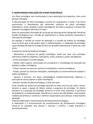 2. MONITORIZAR EXECUÇÃO DO PLANO ESTRATÉGICO
Um Plano estratégico sem monitoração é mera declaração de propósitos, mera carta
de boas intenções.
A Monitorização do Plano Estratégico consiste em acompanhar e avaliar a de forma
permanente, o desempenho dos elementos analíticos do plano estratégico
(indicadores, metas, projetos e ações estratégicas), de modo a assegurar o alcance dos
objetivos estratégicos descritos no mapa.
Deve ser promovida a formação de um grupo de sócios gerentes (designado Comitê de
Gestão Estratégica) com a função de supervisionar os vários processos necessários à
execução da estratégia.
Ao segregar a reunião de análise da operação e a reunião de análise da estratégia,
evita-se assim que as discussões sobre a implementação e a adaptação da estratégia
sejam deixadas de lado em função do foco nas questões operacionais e táticas de curto
prazo.
O papel do Comitê de Gestão Estratégica:
- Monitorizar o processo de gestão estratégica, tendo por base seus principais
elementos analíticos (objetivos, indicadores, metas, projetos e ações estratégicas);
- Emitir orientações e recomendações
- Decidir sobre aspetos relacionados ao cronograma e metodologia de execução dos
projetos e ações estratégicas;
- Propor, aprovar ou autorizar ajustes em indicadores e metas estratégicas;
- Propor, aprovar ou autorizar alterações, substituições ou encerramento de projetos e
ações estratégicas;
- Aprovar e priorizar, em bases metodológicas predominantemente objetivas, a
execução de novos projetos e ações estratégicas;
- Aprovar revisões do plano estratégico, a cada dois anos.
Essas reuniões de análise da estratégia deverão ser feitas uma vez por cada 3 meses,
durante as quais a equipe de líderes analisa o progresso da estratégia. Os líderes
discutem se a execução da estratégia continua no rumo certo, destetam a ocorrência
de problemas na implementação, identificam as causas das dificuldades, recomendam
medidas preventivas e corretivas e definem responsáveis para alcançar o desempenho
almejado.
Fluxo de elaboração e monitoramento do Planeamento Estratégico:
A elaboração e o funcionamento do monitoramento do Planeamento Estratégico
insere-se no chamado ciclo planear / executar / verificar / reagir (corretiva e
preventivamente).



                                                                                    19
 