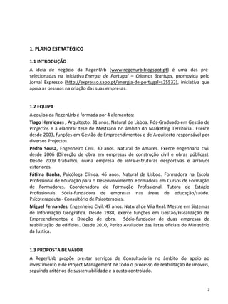 1. PLANO ESTRATÉGICO

1.1 INTRODUÇÃO
A ideia de negócio da RegenUrb (www.regenurb.blogspot.pt) é uma das pré-
selecionadas na iniciativa Energia de Portugal – Criamos Startups, promovida pelo
Jornal Expresso (http://expresso.sapo.pt/energia-de-portugal=s25532), iniciativa que
apoia as pessoas na criação das suas empresas.


1.2 EQUIPA
A equipa da RegenUrb é formada por 4 elementos:
Tiago Henriques , Arquitecto. 31 anos. Natural de Lisboa. Pós-Graduado em Gestão de
Projectos e a elaborar tese de Mestrado no âmbito do Marketing Territorial. Exerce
desde 2003, funções em Gestão de Empreendimentos e de Arquitecto responsável por
diversos Projectos.
Pedro Sousa, Engenheiro Civil. 30 anos. Natural de Amares. Exerce engenharia civil
desde 2006 (Direcção de obra em empresas de construção civil e obras públicas).
Desde 2009 trabalhou numa empresa de infra-estruturas desportivas e arranjos
exteriores.
Fátima Banha, Psicóloga Clínica. 46 anos. Natural de Lisboa. Formadora na Escola
Profissional de Educação para o Desenvolvimento. Formadora em Cursos de Formação
de Formadores. Coordenadora de Formação Profissional. Tutora de Estágio
Profissionais. Sócia-fundadora de empresas nas áreas de educação/saúde.
Psicoterapeuta - Consultório de Psicoterapias.
Miguel Fernandes, Engenheiro Civil. 47 anos. Natural de Vila Real. Mestre em Sistemas
de Informação Geográfica. Desde 1988, exerce funções em Gestão/Fiscalização de
Empreendimentos e Direção de obra. Sócio-fundador de duas empresas de
reabilitação de edifícios. Desde 2010, Perito Avaliador das listas oficiais do Ministério
da Justiça.


1.3 PROPOSTA DE VALOR
A RegenUrb propõe prestar serviços de Consultadoria no âmbito do apoio ao
investimento e de Project Management de todo o processo de reabilitação de imóveis,
seguindo critérios de sustentabilidade e a custo controlado.


                                                                                        2
 
