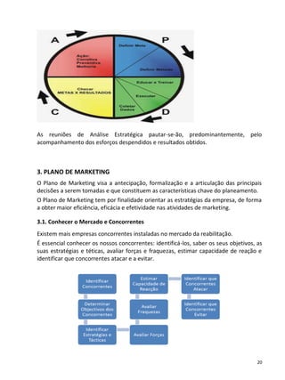 As reuniões de Análise Estratégica pautar-se-ão, predominantemente, pelo
acompanhamento dos esforços despendidos e resultados obtidos.



3. PLANO DE MARKETING
O Plano de Marketing visa a antecipação, formalização e a articulação das principais
decisões a serem tomadas e que constituem as características chave do planeamento.
O Plano de Marketing tem por finalidade orientar as estratégias da empresa, de forma
a obter maior eficiência, eficácia e efetividade nas atividades de marketing.

3.1. Conhecer o Mercado e Concorrentes
Existem mais empresas concorrentes instaladas no mercado da reabilitação.
É essencial conhecer os nossos concorrentes: identificá-los, saber os seus objetivos, as
suas estratégias e téticas, avaliar forças e fraquezas, estimar capacidade de reação e
identificar que concorrentes atacar e a evitar.




                                                                                      20
 