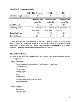Estimativa de Taxas de conversão:

                           ANO   2012 (5 meses)         2013                2014
Nº de Reabilitações previstas          3                 8                   12

                                 Estimativa taxa   Estimativa taxa      Estimativa taxa
                                    conversão         conversão            conversão
Email Marketing                       >5%               >6%                 >7%
Marketing directo                30     contactos 25     contactos 20 contactos por
                                 por receita      por receita      receita
Google AdWords                        >7%               >8%                 >9%
Coeficiente viral                      1,5               3                    5


O Plano de Marketing passa inicialmente por dar a conhecer os serviços a prestar aos
nossos clientes. Por outro lado, a realização de uma boa prestação de serviços que vá
de encontro às expectativas dos clientes e a consequente recomendação, é no nosso
entender a melhor maneira de se conseguirem novos clientes.


3.6. Escolher as Táticas
As táticas a adotar no Plano de Marketing nas diversas fases de conquista de clientes
são as seguintes:
Fase de Aquisição:
       - Contacto pessoal (contato direto e participação em eventos);
       - Cartões de visita;
       - Telefonemas;
       - Landing Pages;
       - Blog;
       - Questionário;
       - Redes Sociais e Profissionais na Web;
       - Google AdWords.

Fase de Ativação:
       - Homepage;
       - Landing Pages;


                                                                                     24
 