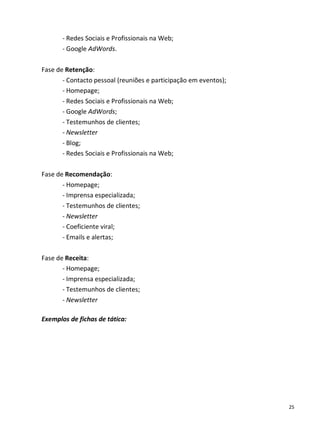 - Redes Sociais e Profissionais na Web;
       - Google AdWords.

Fase de Retenção:
       - Contacto pessoal (reuniões e participação em eventos);
       - Homepage;
       - Redes Sociais e Profissionais na Web;
       - Google AdWords;
       - Testemunhos de clientes;
       - Newsletter
       - Blog;
       - Redes Sociais e Profissionais na Web;

Fase de Recomendação:
       - Homepage;
       - Imprensa especializada;
       - Testemunhos de clientes;
       - Newsletter
       - Coeficiente viral;
       - Emails e alertas;

Fase de Receita:
       - Homepage;
       - Imprensa especializada;
       - Testemunhos de clientes;
       - Newsletter

Exemplos de fichas de tática:




                                                                  25
 