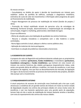 Os nossos serviços:
- Consultadoria no âmbito do apoio à decisão de investimento em imóveis para
reabilitar: análise de portfólio de edifícios, avaliação e diagnóstico imobiliário,
estimativa de custo do valor do investimento e informação sobre programas de apoio
ao financiamento da reabilitação;
- Project Management do processo de reabilitação do imóvel (Gestão do projeto /
obra);
- Promoção do imóvel reabilitado através de parcerias e/ou de estratégias de
Marketing Territorial (Criação, desenvolvimento e implementação de estratégias de
comunicação, imagem e marketing, potenciando a identidade do lugar).
O que nos diferencia:
- Oferta de soluções para uma habitação de qualidade nos centros históricos;
- Recurso a soluções inovadoras e compatíveis com a vida moderna a custos
controlados;
- Numa lógica contrária à atual, adequar a oferta a outros públicos-alvo;
- Aplicação de materiais de marca portuguesa;
- Contributo na solução de problemas relacionados a burocracia.


1.4 SEGMENTOS DE CLIENTES
A proposta de valor da RegenUrb está preferencialmente voltada para os proprietários
de imóveis a reabilitar (particulares, fundos imobiliários) e investidores (particulares,
investidores estrangeiros e fundos imobiliários), que tenham em vista investir em
imóveis nos centros históricos das cidades portuguesas (especialmente Lisboa, onde
existe uma grande oferta de edifícios a reabilitar, em locais de excelência, e com boas
perspetivas de negócio), mas que face ao desconhecimento do mercado, da legislação
em vigor e da burocracia inerente ao processo de licenciamento dos projetos, decidem
não avançar com o investimento.


1.5 ENQUADRAMENTO EXTERNO
A atual conjuntura de escassez de construção nova (motivada pela crise que o país
atravessa) e a existência de um grande número de imóveis em maior ou menor estado
de degradação situados nos centros das principais cidades em zonas muitas vezes de
excelência, e por isso bastante apetecíveis para uma grande parte da população,
tornam hoje em dia o sector da reabilitação de imóveis bastante atrativo e benéfico,
com vista ao repovoamento dos centros das nossas cidades.



                                                                                        3
 