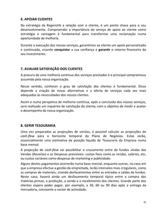 6. APOIAR CLIENTES
Na estratégia da RegenUrb a relação com o cliente, é um ponto chave para o seu
desenvolvimento. Compreender a importância do serviço de apoio ao cliente como
estratégia e vantagem é fundamental para transformar uma reclamação numa
oportunidade de melhoria.
Durante a execução dos nossos serviços, garantimos ao cliente um apoio personalizado
e continuado, visando conquistar a sua confiança e garantir o retorno financeiro do
seu investimento.



7. AVALIAR SATISFAÇÃO DOS CLIENTES
A procura de uma melhoria contínua dos serviços prestados é o principal compromisso
assumido pela nossa organização.
Nesse sentido, conhecer o grau de satisfação dos clientes é fundamental. Disso
depende a criação de novas alternativas e a oferta de serviços cada vez mais
adequados às necessidades dos nossos clientes.
Assim e numa perspetiva de melhoria contínua, após a conclusão dos nossos serviços,
será realizado um inquérito de satisfação do cliente, com o objetivo de medir e avaliar
o desempenho da nossa organização.



8. GERIR TESOURARIA
Uma vez preparadas as projecções de vendas, é possível calcular as projecções de
cash-flow para o horizonte temporal do Plano de Negócios. Estas serão,
essencialmente uma estimativa da posição líquida de Tesouraria da Empresa numa
base mensal.
A projecção de cash-flow vai possibilitar o cruzamento entre de fundos vindas das
Vendas (Receitas) e as Despesas previsíveis: custos fixos como as rendas, salários, etc,
ou custos variáveis como despesas de marketing e publicidade.
Alguns destes pagamentos ocorrerão numa base mensal, enquanto outros, no caso em
que a empresa efectue a gestão da empreitada, terão intervalos mais irregulares, como
as compras de materiais, criando desfasamentos entre as entradas e saídas de fundos.
Neste caso, haverá ainda um desfasamento temporal típico entre a compra das
matérias-primas, a produção, a venda e o recebimento dos clientes. Grande parte dos
clientes espera poder pagar, por exemplo, a 30, 60 ou 90 dias após a entrega da
mercadoria, consoante o sector de actividade.


                                                                                      31
 
