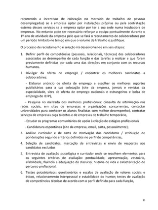 recorrendo a incentivos de colocação no mercado de trabalho de pessoas
desempregadas) se a empresa optar por instalações próprias ou pela contratação
externa desses serviços se a empresa optar por ter a sua sede numa incubadora de
empresas. No entanto pode ser necessário reforçar a equipa pontualmente durante o
1º ano de atividade da empresa pelo que se fará o recrutamento de colaboradores por
um período limitado no tempo em que o volume de trabalho o justifique.
O processo de recrutamento e seleção irá desenvolver-se em seis etapas:
1. Definir perfil de competências (pessoais, relacionais, técnicas) dos colaboradores
   associados ao desempenho de cada função e das tarefas a realizar e que foram
   previamente definidas por cada uma das direções em conjunto com os recursos
   humanos.
2. Divulgar da oferta de emprego / encontrar os melhores candidatos a
   colaboradores:
   - Elaborar anúncio de oferta de emprego e escolher os melhores suportes
   publicitários para a sua colocação (site da empresa, jornais e revistas da
   especialidade, sites de oferta de emprego nacionais e estrangeiros e bolsa de
   emprego do IEFP),
   - Pesquisa no mercado dos melhores profissionais: consulta de informação nas
redes sociais, em sites de empresas e organizações concorrentes, contactar
universidades para conhecer os alunos finalistas com melhor desempenho), contratar
serviços de empresas caça talentos e de empresas de trabalho temporário,
  - Estudar os programas comunitários de apoio à criação de estágios profissionais
   - Candidatura espontânea (site da empresa, email, carta, pessoalmente),
3. Análise curricular e de carta de motivação dos candidatos / atribuição de
   ponderações segundo critérios definidos no perfil de competências,
4. Seleção de candidatos, marcação de entrevistas e envio de respostas aos
   candidatos excluídos
5. Entrevista de avaliação psicológica e curricular onde se recolhem elementos para
   os seguintes critérios de avaliação: pontualidade, apresentação, vestuário,
   afabilidade, fluência e adequação do discurso, história de vida e caracterização de
   percurso profissional.
6. Testes psicotécnicos: questionários e escalas de avaliação de valores sociais e
   éticos, relacionamento interpessoal e estabilidade do humor; testes de avaliação
   de competências técnicas de acordo com o perfil definido para cada função,




                                                                                     33
 