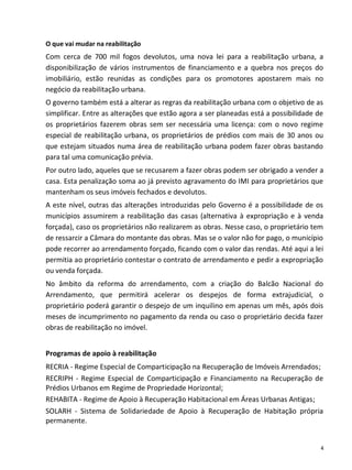 O que vai mudar na reabilitação
Com cerca de 700 mil fogos devolutos, uma nova lei para a reabilitação urbana, a
disponibilização de vários instrumentos de financiamento e a quebra nos preços do
imobiliário, estão reunidas as condições para os promotores apostarem mais no
negócio da reabilitação urbana.
O governo também está a alterar as regras da reabilitação urbana com o objetivo de as
simplificar. Entre as alterações que estão agora a ser planeadas está a possibilidade de
os proprietários fazerem obras sem ser necessária uma licença: com o novo regime
especial de reabilitação urbana, os proprietários de prédios com mais de 30 anos ou
que estejam situados numa área de reabilitação urbana podem fazer obras bastando
para tal uma comunicação prévia.
Por outro lado, aqueles que se recusarem a fazer obras podem ser obrigado a vender a
casa. Esta penalização soma ao já previsto agravamento do IMI para proprietários que
mantenham os seus imóveis fechados e devolutos.
A este nível, outras das alterações introduzidas pelo Governo é a possibilidade de os
municípios assumirem a reabilitação das casas (alternativa à expropriação e à venda
forçada), caso os proprietários não realizarem as obras. Nesse caso, o proprietário tem
de ressarcir a Câmara do montante das obras. Mas se o valor não for pago, o município
pode recorrer ao arrendamento forçado, ficando com o valor das rendas. Até aqui a lei
permitia ao proprietário contestar o contrato de arrendamento e pedir a expropriação
ou venda forçada.
No âmbito da reforma do arrendamento, com a criação do Balcão Nacional do
Arrendamento, que permitirá acelerar os despejos de forma extrajudicial, o
proprietário poderá garantir o despejo de um inquilino em apenas um mês, após dois
meses de incumprimento no pagamento da renda ou caso o proprietário decida fazer
obras de reabilitação no imóvel.


Programas de apoio à reabilitação
RECRIA - Regime Especial de Comparticipação na Recuperação de Imóveis Arrendados;
RECRIPH - Regime Especial de Comparticipação e Financiamento na Recuperação de
Prédios Urbanos em Regime de Propriedade Horizontal;
REHABITA - Regime de Apoio à Recuperação Habitacional em Áreas Urbanas Antigas;
SOLARH - Sistema de Solidariedade de Apoio à Recuperação de Habitação própria
permanente.


                                                                                       4
 