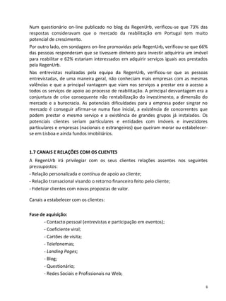 Num questionário on-line publicado no blog da RegenUrb, verificou-se que 73% das
respostas consideravam que o mercado da reabilitação em Portugal tem muito
potencial de crescimento.
Por outro lado, em sondagens on-line promovidas pela RegenUrb, verificou-se que 66%
das pessoas responderam que se tivessem dinheiro para investir adquiriria um imóvel
para reabilitar e 62% estariam interessados em adquirir serviços iguais aos prestados
pela RegenUrb.
Nas entrevistas realizadas pela equipa da RegenUrb, verificou-se que as pessoas
entrevistadas, de uma maneira geral, não conheciam mais empresas com as mesmas
valências e que a principal vantagem que viam nos serviços a prestar era o acesso a
todos os serviços de apoio ao processo de reabilitação. A principal desvantagem era a
conjuntura de crise consequente não rentabilização do investimento, a dimensão do
mercado e a burocracia. As potenciais dificuldades para a empresa poder singrar no
mercado é conseguir afirmar-se numa fase inicial, a existência de concorrentes que
podem prestar o mesmo serviço e a existência de grandes grupos já instalados. Os
potenciais clientes seriam particulares e entidades com imóveis e investidores
particulares e empresas (nacionais e estrangeiros) que queiram morar ou estabelecer-
se em Lisboa e ainda fundos imobiliários.


1.7 CANAIS E RELAÇÕES COM OS CLIENTES
A RegenUrb irá privilegiar com os seus clientes relações assentes nos seguintes
pressupostos:
- Relação personalizada e contínua de apoio ao cliente;
- Relação transacional visando o retorno financeiro feito pelo cliente;
- Fidelizar clientes com novas propostas de valor.

Canais a estabelecer com os clientes:

Fase de aquisição:
       - Contacto pessoal (entrevistas e participação em eventos);
       - Coeficiente viral;
       - Cartões de visita;
       - Telefonemas;
       - Landing Pages;
       - Blog;
       - Questionário;
       - Redes Sociais e Profissionais na Web;

                                                                                    6
 