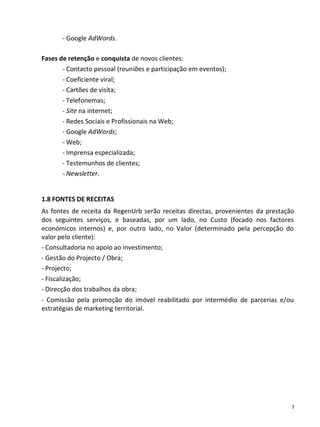 - Google AdWords.

Fases de retenção e conquista de novos clientes:
       - Contacto pessoal (reuniões e participação em eventos);
       - Coeficiente viral;
       - Cartões de visita;
       - Telefonemas;
       - Site na internet;
       - Redes Sociais e Profissionais na Web;
       - Google AdWords;
       - Web;
       - Imprensa especializada;
       - Testemunhos de clientes;
       - Newsletter.


1.8 FONTES DE RECEITAS
As fontes de receita da RegenUrb serão receitas directas, provenientes da prestação
dos seguintes serviços, e baseadas, por um lado, no Custo (focado nos factores
económicos internos) e, por outro lado, no Valor (determinado pela percepção do
valor pelo cliente):
- Consultadoria no apoio ao investimento;
- Gestão do Projecto / Obra;
- Projecto;
- Fiscalização;
- Direcção dos trabalhos da obra;
- Comissão pela promoção do imóvel reabilitado por intermédio de parcerias e/ou
estratégias de marketing territorial.




                                                                                  7
 