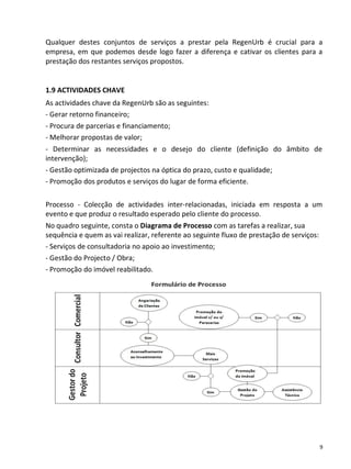 Qualquer destes conjuntos de serviços a prestar pela RegenUrb é crucial para a
empresa, em que podemos desde logo fazer a diferença e cativar os clientes para a
prestação dos restantes serviços propostos.


1.9 ACTIVIDADES CHAVE
As actividades chave da RegenUrb são as seguintes:
- Gerar retorno financeiro;
- Procura de parcerias e financiamento;
- Melhorar propostas de valor;
- Determinar as necessidades e o desejo do cliente (definição do âmbito de
intervenção);
- Gestão optimizada de projectos na óptica do prazo, custo e qualidade;
- Promoção dos produtos e serviços do lugar de forma eficiente.

Processo - Colecção de actividades inter-relacionadas, iniciada em resposta a um
evento e que produz o resultado esperado pelo cliente do processo.
No quadro seguinte, consta o Diagrama de Processo com as tarefas a realizar, sua
sequência e quem as vai realizar, referente ao seguinte fluxo de prestação de serviços:
- Serviços de consultadoria no apoio ao investimento;
- Gestão do Projecto / Obra;
- Promoção do imóvel reabilitado.




                                                                                          9
 