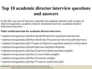 Top 10 academic director interview questions
and answers
In this file, you can ref interview materials for academic director such as types of
interview questions, academic director situational interview, academic director
behavioral interview…
Other useful materials for academic director interview:
• topinterviewquestions.info/free-ebook-80-interview-questions-and-answers
• topinterviewquestions.info/free-ebook-top-18-secrets-to-win-every-job-interviews
• topinterviewquestions.info/13-types-of-interview-questions-and-how-to-face-them
• topinterviewquestions.info/job-interview-checklist-40-points
• topinterviewquestions.info/top-8-interview-thank-you-letter-samples
• topinterviewquestions.info/free-21-cover-letter-samples
• topinterviewquestions.info/free-24-resume-samples
• topinterviewquestions.info/top-15-ways-to-search-new-jobs
Useful materials: • topinterviewquestions.info/free-ebook-80-interview-questions-and-answers
• topinterviewquestions.info/free-ebook-top-18-secrets-to-win-every-job-interviews
 