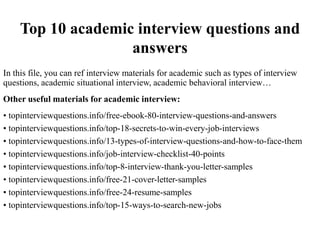 Top 10 academic interview questions and
answers
In this file, you can ref interview materials for academic such as types of interview
questions, academic situational interview, academic behavioral interview…
Other useful materials for academic interview:
• topinterviewquestions.info/free-ebook-80-interview-questions-and-answers
• topinterviewquestions.info/top-18-secrets-to-win-every-job-interviews
• topinterviewquestions.info/13-types-of-interview-questions-and-how-to-face-them
• topinterviewquestions.info/job-interview-checklist-40-points
• topinterviewquestions.info/top-8-interview-thank-you-letter-samples
• topinterviewquestions.info/free-21-cover-letter-samples
• topinterviewquestions.info/free-24-resume-samples
• topinterviewquestions.info/top-15-ways-to-search-new-jobs
 