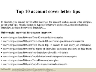 Top 10 account cover letter tips
In this file, you can ref cover letter materials for account such as cover letter samples,
cover letter tips, resume samples, types of interview questions, account situational
interview, account behavioral interview…
Other useful materials for account interview:
• interviewquestions360.com/free-42-cover-letter-samples
• interviewquestions360.com/free-ebook-80-interview-questions-and-answers
• interviewquestions360.com/free-ebook-top-18-secrets-to-win-every-job-interviews
• interviewquestions360.com/13-types-of-interview-questions-and-how-to-face-them
• interviewquestions360.com/job-interview-checklist-40-points
• interviewquestions360.com/top-8-interview-thank-you-letter-samples
• interviewquestions360.com/free-48-resume-samples
• interviewquestions360.com/top-15-ways-to-search-new-jobs
Useful materials: • interviewquestions360.com/free-ebook-80-interview-questions-and-answers
• interviewquestions360.com/free-ebook-top-18-secrets-to-win-every-job-interviews
 