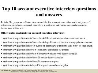 Top 10 account executive interview questions
and answers
In this file, you can ref interview materials for account executive such as types of
interview questions, account executive situational interview, account executive
behavioral interview…
Other useful materials for account executive interview:
• topinterviewquestions.info/free-ebook-80-interview-questions-and-answers
• topinterviewquestions.info/free-ebook-top-18-secrets-to-win-every-job-interviews
• topinterviewquestions.info/13-types-of-interview-questions-and-how-to-face-them
• topinterviewquestions.info/job-interview-checklist-40-points
• topinterviewquestions.info/top-8-interview-thank-you-letter-samples
• topinterviewquestions.info/free-21-cover-letter-samples
• topinterviewquestions.info/free-24-resume-samples
• topinterviewquestions.info/top-15-ways-to-search-new-jobs
Useful materials: • topinterviewquestions.info/free-ebook-80-interview-questions-and-answers
• topinterviewquestions.info/free-ebook-top-18-secrets-to-win-every-job-interviews
 