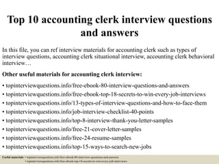 Top 10 accounting clerk interview questions
and answers
In this file, you can ref interview materials for accounting clerk such as types of
interview questions, accounting clerk situational interview, accounting clerk behavioral
interview…
Other useful materials for accounting clerk interview:
• topinterviewquestions.info/free-ebook-80-interview-questions-and-answers
• topinterviewquestions.info/free-ebook-top-18-secrets-to-win-every-job-interviews
• topinterviewquestions.info/13-types-of-interview-questions-and-how-to-face-them
• topinterviewquestions.info/job-interview-checklist-40-points
• topinterviewquestions.info/top-8-interview-thank-you-letter-samples
• topinterviewquestions.info/free-21-cover-letter-samples
• topinterviewquestions.info/free-24-resume-samples
• topinterviewquestions.info/top-15-ways-to-search-new-jobs
Useful materials: • topinterviewquestions.info/free-ebook-80-interview-questions-and-answers
• topinterviewquestions.info/free-ebook-top-18-secrets-to-win-every-job-interviews
 