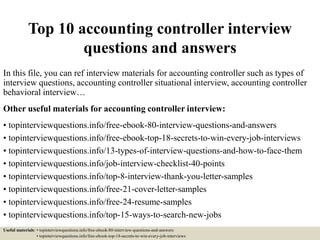 Top 10 accounting controller interview
questions and answers
In this file, you can ref interview materials for accounting controller such as types of
interview questions, accounting controller situational interview, accounting controller
behavioral interview…
Other useful materials for accounting controller interview:
• topinterviewquestions.info/free-ebook-80-interview-questions-and-answers
• topinterviewquestions.info/free-ebook-top-18-secrets-to-win-every-job-interviews
• topinterviewquestions.info/13-types-of-interview-questions-and-how-to-face-them
• topinterviewquestions.info/job-interview-checklist-40-points
• topinterviewquestions.info/top-8-interview-thank-you-letter-samples
• topinterviewquestions.info/free-21-cover-letter-samples
• topinterviewquestions.info/free-24-resume-samples
• topinterviewquestions.info/top-15-ways-to-search-new-jobs
Useful materials: • topinterviewquestions.info/free-ebook-80-interview-questions-and-answers
• topinterviewquestions.info/free-ebook-top-18-secrets-to-win-every-job-interviews
 