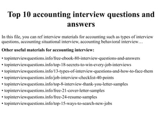 Top 10 accounting interview questions and
answers
In this file, you can ref interview materials for accounting such as types of interview
questions, accounting situational interview, accounting behavioral interview…
Other useful materials for accounting interview:
• topinterviewquestions.info/free-ebook-80-interview-questions-and-answers
• topinterviewquestions.info/top-18-secrets-to-win-every-job-interviews
• topinterviewquestions.info/13-types-of-interview-questions-and-how-to-face-them
• topinterviewquestions.info/job-interview-checklist-40-points
• topinterviewquestions.info/top-8-interview-thank-you-letter-samples
• topinterviewquestions.info/free-21-cover-letter-samples
• topinterviewquestions.info/free-24-resume-samples
• topinterviewquestions.info/top-15-ways-to-search-new-jobs
 