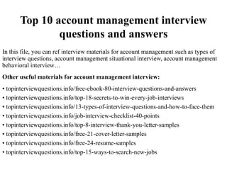 Top 10 account management interview
questions and answers
In this file, you can ref interview materials for account management such as types of
interview questions, account management situational interview, account management
behavioral interview…
Other useful materials for account management interview:
• topinterviewquestions.info/free-ebook-80-interview-questions-and-answers
• topinterviewquestions.info/top-18-secrets-to-win-every-job-interviews
• topinterviewquestions.info/13-types-of-interview-questions-and-how-to-face-them
• topinterviewquestions.info/job-interview-checklist-40-points
• topinterviewquestions.info/top-8-interview-thank-you-letter-samples
• topinterviewquestions.info/free-21-cover-letter-samples
• topinterviewquestions.info/free-24-resume-samples
• topinterviewquestions.info/top-15-ways-to-search-new-jobs
 