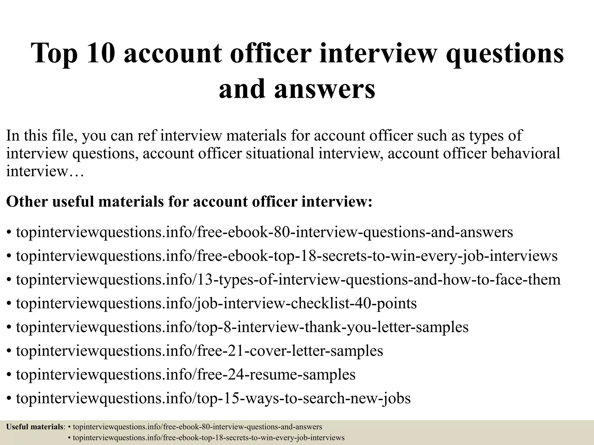 Top 10 account officer interview questions
and answers
In this file, you can ref interview materials for account officer such as types of
interview questions, account officer situational interview, account officer behavioral
interview…
Other useful materials for account officer interview:
• topinterviewquestions.info/free-ebook-80-interview-questions-and-answers
• topinterviewquestions.info/free-ebook-top-18-secrets-to-win-every-job-interviews
• topinterviewquestions.info/13-types-of-interview-questions-and-how-to-face-them
• topinterviewquestions.info/job-interview-checklist-40-points
• topinterviewquestions.info/top-8-interview-thank-you-letter-samples
• topinterviewquestions.info/free-21-cover-letter-samples
• topinterviewquestions.info/free-24-resume-samples
• topinterviewquestions.info/top-15-ways-to-search-new-jobs
Useful materials: • topinterviewquestions.info/free-ebook-80-interview-questions-and-answers
• topinterviewquestions.info/free-ebook-top-18-secrets-to-win-every-job-interviews
 