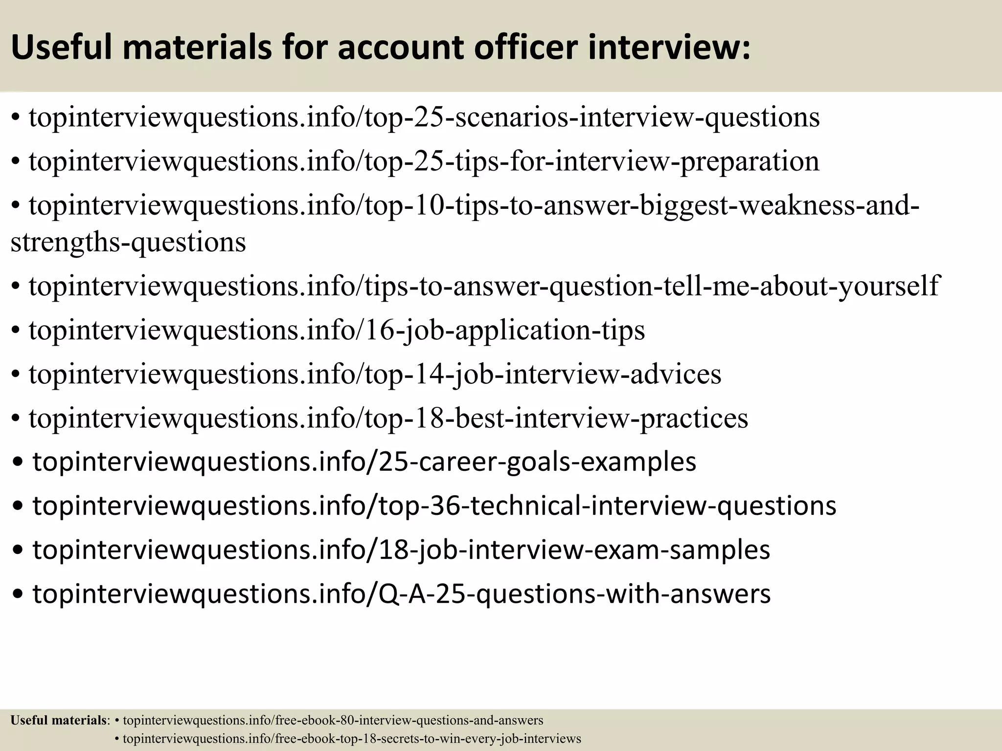 Useful materials for account officer interview:
• topinterviewquestions.info/top-25-scenarios-interview-questions
• topinterviewquestions.info/top-25-tips-for-interview-preparation
• topinterviewquestions.info/top-10-tips-to-answer-biggest-weakness-and-
strengths-questions
• topinterviewquestions.info/tips-to-answer-question-tell-me-about-yourself
• topinterviewquestions.info/16-job-application-tips
• topinterviewquestions.info/top-14-job-interview-advices
• topinterviewquestions.info/top-18-best-interview-practices
• topinterviewquestions.info/25-career-goals-examples
• topinterviewquestions.info/top-36-technical-interview-questions
• topinterviewquestions.info/18-job-interview-exam-samples
• topinterviewquestions.info/Q-A-25-questions-with-answers
Useful materials: • topinterviewquestions.info/free-ebook-80-interview-questions-and-answers
• topinterviewquestions.info/free-ebook-top-18-secrets-to-win-every-job-interviews
 
