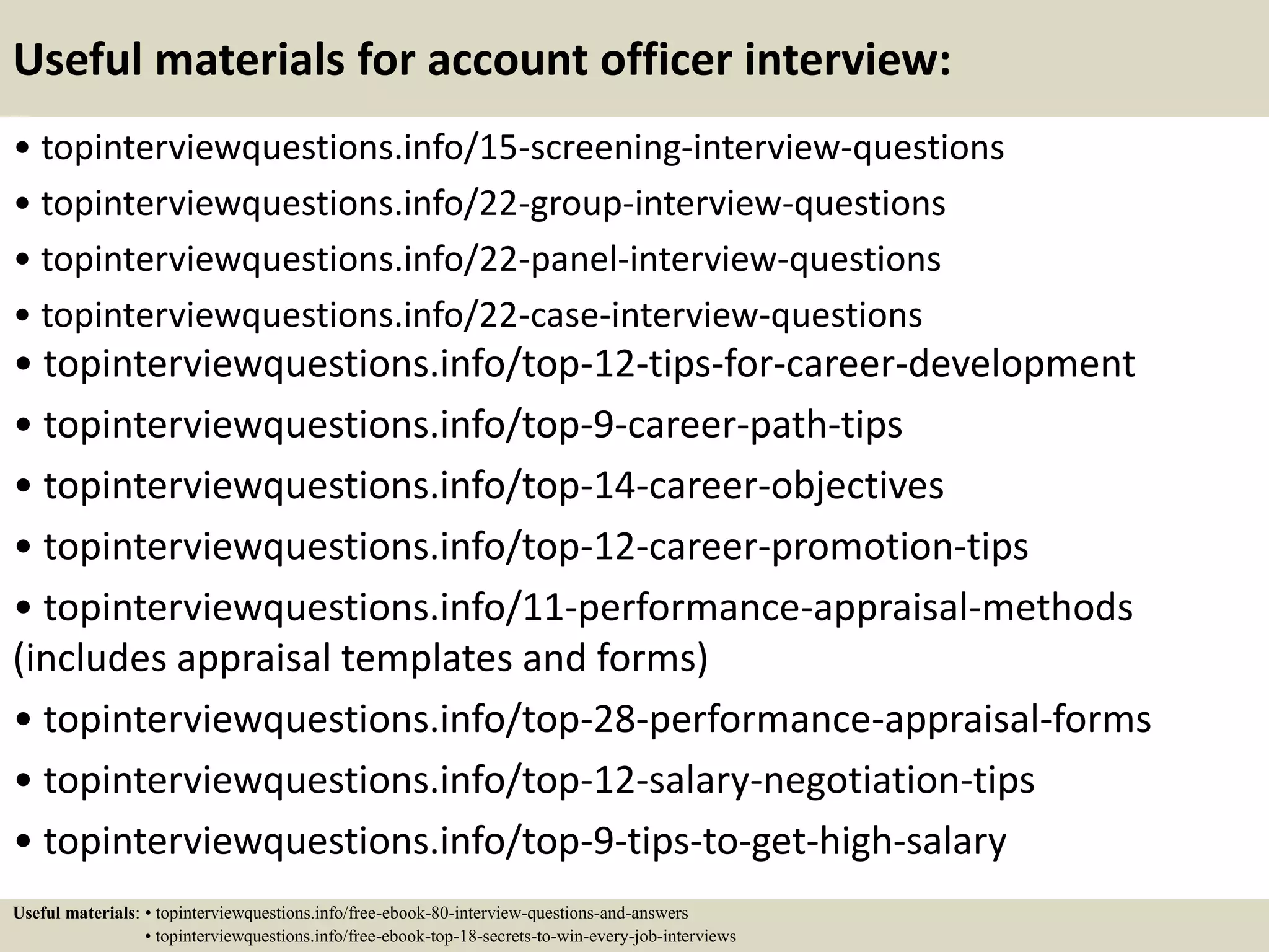 Useful materials for account officer interview:
• topinterviewquestions.info/15-screening-interview-questions
• topinterviewquestions.info/22-group-interview-questions
• topinterviewquestions.info/22-panel-interview-questions
• topinterviewquestions.info/22-case-interview-questions
• topinterviewquestions.info/top-12-tips-for-career-development
• topinterviewquestions.info/top-9-career-path-tips
• topinterviewquestions.info/top-14-career-objectives
• topinterviewquestions.info/top-12-career-promotion-tips
• topinterviewquestions.info/11-performance-appraisal-methods
(includes appraisal templates and forms)
• topinterviewquestions.info/top-28-performance-appraisal-forms
• topinterviewquestions.info/top-12-salary-negotiation-tips
• topinterviewquestions.info/top-9-tips-to-get-high-salary
Useful materials: • topinterviewquestions.info/free-ebook-80-interview-questions-and-answers
• topinterviewquestions.info/free-ebook-top-18-secrets-to-win-every-job-interviews
 