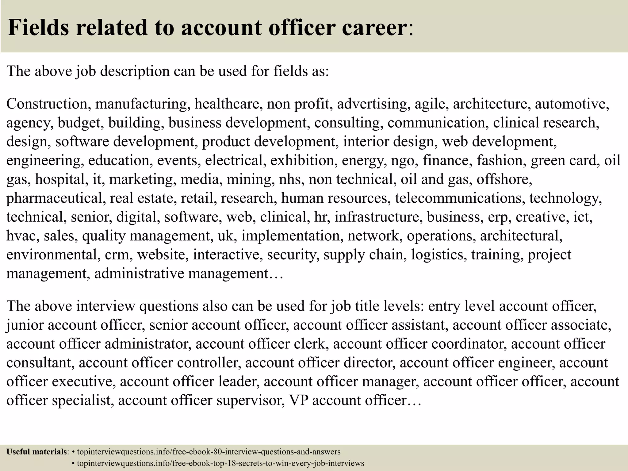 Fields related to account officer career:
The above job description can be used for fields as:
Construction, manufacturing, healthcare, non profit, advertising, agile, architecture, automotive,
agency, budget, building, business development, consulting, communication, clinical research,
design, software development, product development, interior design, web development,
engineering, education, events, electrical, exhibition, energy, ngo, finance, fashion, green card, oil
gas, hospital, it, marketing, media, mining, nhs, non technical, oil and gas, offshore,
pharmaceutical, real estate, retail, research, human resources, telecommunications, technology,
technical, senior, digital, software, web, clinical, hr, infrastructure, business, erp, creative, ict,
hvac, sales, quality management, uk, implementation, network, operations, architectural,
environmental, crm, website, interactive, security, supply chain, logistics, training, project
management, administrative management…
The above interview questions also can be used for job title levels: entry level account officer,
junior account officer, senior account officer, account officer assistant, account officer associate,
account officer administrator, account officer clerk, account officer coordinator, account officer
consultant, account officer controller, account officer director, account officer engineer, account
officer executive, account officer leader, account officer manager, account officer officer, account
officer specialist, account officer supervisor, VP account officer…
Useful materials: • topinterviewquestions.info/free-ebook-80-interview-questions-and-answers
• topinterviewquestions.info/free-ebook-top-18-secrets-to-win-every-job-interviews
 