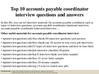 Top 10 accounts payable coordinator
interview questions and answers
In this file, you can ref interview materials for accounts payable coordinator such as
types of interview questions, accounts payable coordinator situational interview,
accounts payable coordinator behavioral interview…
Other useful materials for accounts payable coordinator interview:
• topinterviewquestions.info/free-ebook-80-interview-questions-and-answers
• topinterviewquestions.info/free-ebook-top-18-secrets-to-win-every-job-interviews
• topinterviewquestions.info/13-types-of-interview-questions-and-how-to-face-them
• topinterviewquestions.info/job-interview-checklist-40-points
• topinterviewquestions.info/top-8-interview-thank-you-letter-samples
• topinterviewquestions.info/free-21-cover-letter-samples
• topinterviewquestions.info/free-24-resume-samples
• topinterviewquestions.info/top-15-ways-to-search-new-jobs
Useful materials: • topinterviewquestions.info/free-ebook-80-interview-questions-and-answers
• topinterviewquestions.info/free-ebook-top-18-secrets-to-win-every-job-interviews
 