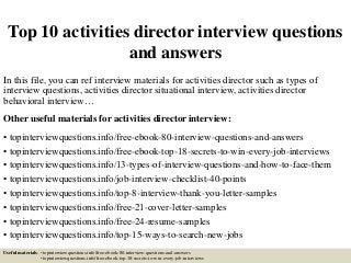 Top 10 activities director interview questions
and answers
In this file, you can ref interview materials for activities director such as types of
interview questions, activities director situational interview, activities director
behavioral interview…
Other useful materials for activities director interview:
• topinterviewquestions.info/free-ebook-80-interview-questions-and-answers
• topinterviewquestions.info/free-ebook-top-18-secrets-to-win-every-job-interviews
• topinterviewquestions.info/13-types-of-interview-questions-and-how-to-face-them
• topinterviewquestions.info/job-interview-checklist-40-points
• topinterviewquestions.info/top-8-interview-thank-you-letter-samples
• topinterviewquestions.info/free-21-cover-letter-samples
• topinterviewquestions.info/free-24-resume-samples
• topinterviewquestions.info/top-15-ways-to-search-new-jobs
Useful materials: • topinterviewquestions.info/free-ebook-80-interview-questions-and-answers
• topinterviewquestions.info/free-ebook-top-18-secrets-to-win-every-job-interviews
 