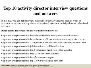 Top 10 activity director interview questions
and answers
In this file, you can ref interview materials for activity director such as types of
interview questions, activity director situational interview, activity director behavioral
interview…
Other useful materials for activity director interview:
• topinterviewquestions.info/free-ebook-80-interview-questions-and-answers
• topinterviewquestions.info/free-ebook-top-18-secrets-to-win-every-job-interviews
• topinterviewquestions.info/13-types-of-interview-questions-and-how-to-face-them
• topinterviewquestions.info/job-interview-checklist-40-points
• topinterviewquestions.info/top-8-interview-thank-you-letter-samples
• topinterviewquestions.info/free-21-cover-letter-samples
• topinterviewquestions.info/free-24-resume-samples
• topinterviewquestions.info/top-15-ways-to-search-new-jobs
Useful materials: • topinterviewquestions.info/free-ebook-80-interview-questions-and-answers
• topinterviewquestions.info/free-ebook-top-18-secrets-to-win-every-job-interviews
 