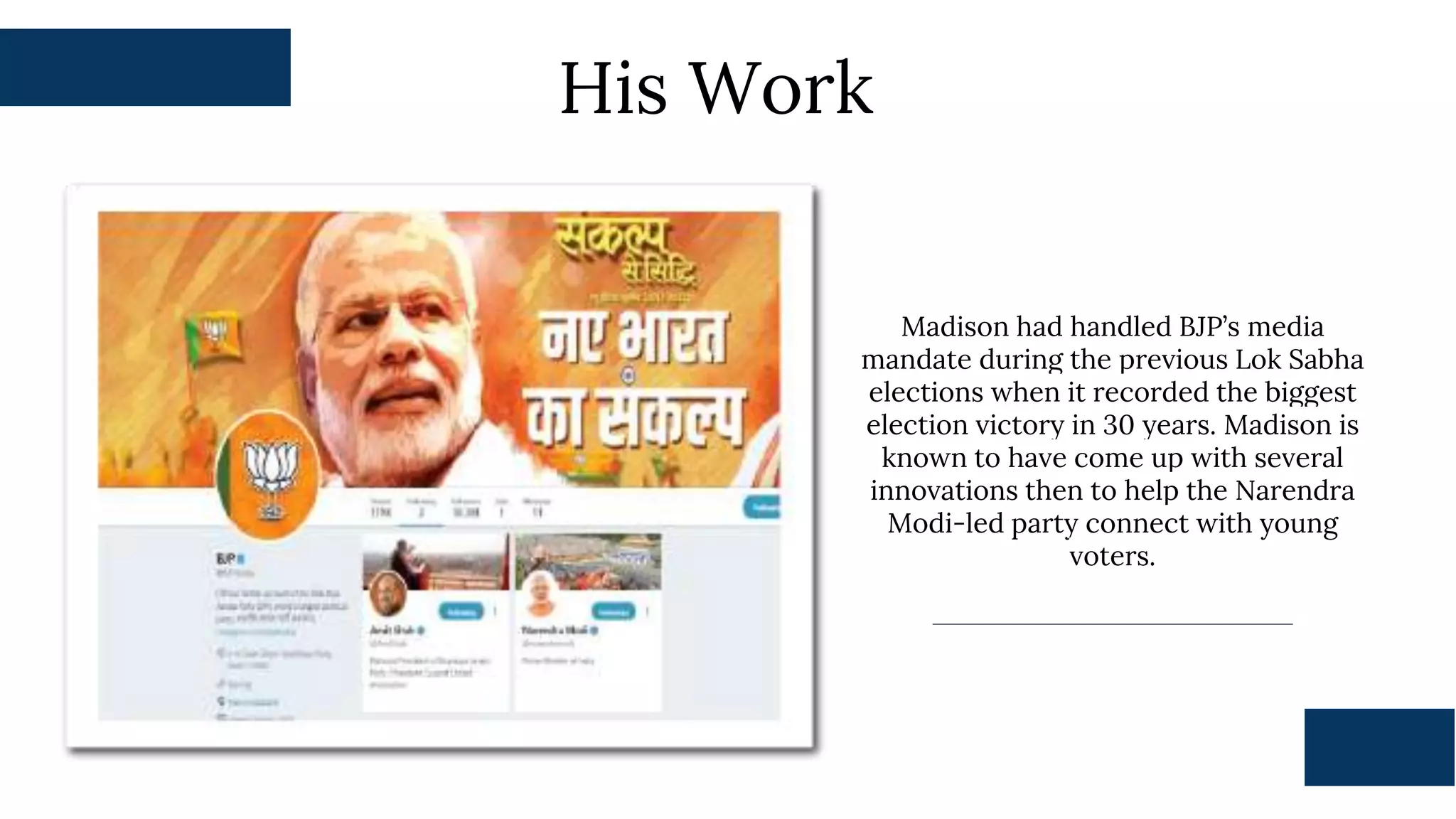 His Work
Madison had handled BJP’s media
mandate during the previous Lok Sabha
elections when it recorded the biggest
election victory in 30 years. Madison is
known to have come up with several
innovations then to help the Narendra
Modi-led party connect with young
voters.
 