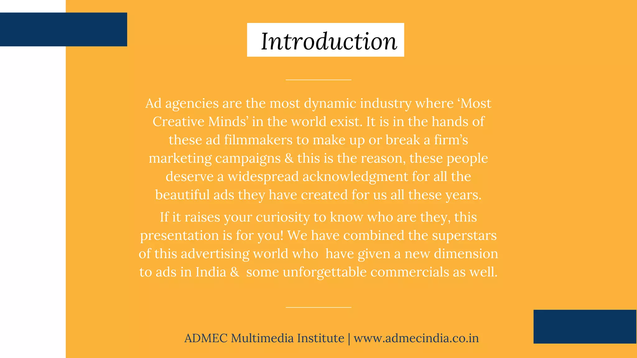 Ad agencies are the most dynamic industry where ‘Most
Creative Minds’ in the world exist. It is in the hands of
these ad filmmakers to make up or break a firm’s
marketing campaigns & this is the reason, these people
deserve a widespread acknowledgment for all the
beautiful ads they have created for us all these years.
If it raises your curiosity to know who are they, this
presentation is for you! We have combined the superstars
of this advertising world who have given a new dimension
to ads in India & some unforgettable commercials as well.
Introduction
ADMEC Multimedia Institute | www.admecindia.co.in
 