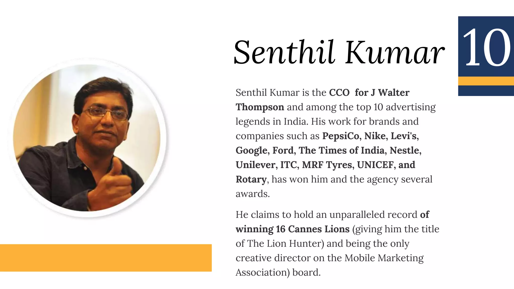 Senthil Kumar
Senthil Kumar is the CCO for J Walter
Thompson and among the top 10 advertising
legends in India. His work for brands and
companies such as PepsiCo, Nike, Levi's,
Google, Ford, The Times of India, Nestle,
Unilever, ITC, MRF Tyres, UNICEF, and
Rotary, has won him and the agency several
awards.
He claims to hold an unparalleled record of
winning 16 Cannes Lions (giving him the title
of The Lion Hunter) and being the only
creative director on the Mobile Marketing
Association) board.
10
 
