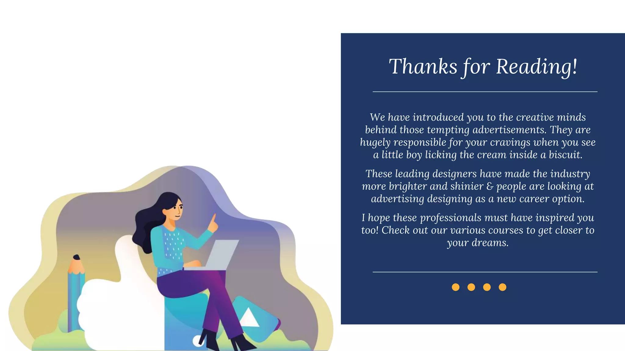 Thanks for Reading!
We have introduced you to the creative minds
behind those tempting advertisements. They are
hugely responsible for your cravings when you see
a little boy licking the cream inside a biscuit.
These leading designers have made the industry
more brighter and shinier & people are looking at
advertising designing as a new career option.
I hope these professionals must have inspired you
too! Check out our various courses to get closer to
your dreams.
 