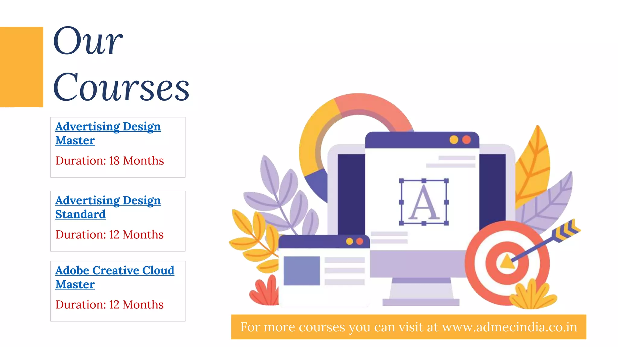 Our
Courses
Advertising Design
Master
Duration: 18 Months
Adobe Creative Cloud
Master
Duration: 12 Months
Advertising Design
Standard
Duration: 12 Months
For more courses you can visit at www.admecindia.co.in
 
