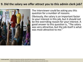 9. Did the salary we offer attract you to this admin clerk job?
The interviewer could be asking you this
question for a number of reasons.
Obviously, the salary is an important factor
to your interest in this job, but it should not
be the overriding reason for your interest. A
good answer to this question is, “The salary
was very attractive, but the job itself is what
was most attractive to me.”
Useful materials: • topinterviewquestions.info/free-ebook-80-interview-questions-and-answers
• topinterviewquestions.info/free-ebook-top-18-secrets-to-win-every-job-interviews
 