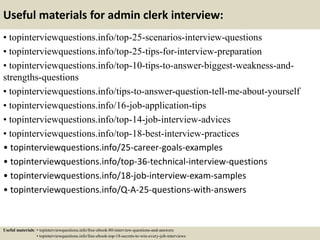 Useful materials for admin clerk interview:
• topinterviewquestions.info/top-25-scenarios-interview-questions
• topinterviewquestions.info/top-25-tips-for-interview-preparation
• topinterviewquestions.info/top-10-tips-to-answer-biggest-weakness-and-
strengths-questions
• topinterviewquestions.info/tips-to-answer-question-tell-me-about-yourself
• topinterviewquestions.info/16-job-application-tips
• topinterviewquestions.info/top-14-job-interview-advices
• topinterviewquestions.info/top-18-best-interview-practices
• topinterviewquestions.info/25-career-goals-examples
• topinterviewquestions.info/top-36-technical-interview-questions
• topinterviewquestions.info/18-job-interview-exam-samples
• topinterviewquestions.info/Q-A-25-questions-with-answers
Useful materials: • topinterviewquestions.info/free-ebook-80-interview-questions-and-answers
• topinterviewquestions.info/free-ebook-top-18-secrets-to-win-every-job-interviews
 