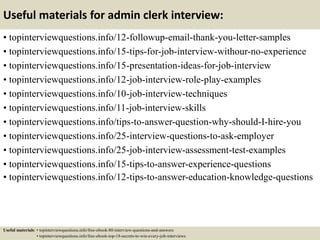 Useful materials for admin clerk interview:
• topinterviewquestions.info/12-followup-email-thank-you-letter-samples
• topinterviewquestions.info/15-tips-for-job-interview-withour-no-experience
• topinterviewquestions.info/15-presentation-ideas-for-job-interview
• topinterviewquestions.info/12-job-interview-role-play-examples
• topinterviewquestions.info/10-job-interview-techniques
• topinterviewquestions.info/11-job-interview-skills
• topinterviewquestions.info/tips-to-answer-question-why-should-I-hire-you
• topinterviewquestions.info/25-interview-questions-to-ask-employer
• topinterviewquestions.info/25-job-interview-assessment-test-examples
• topinterviewquestions.info/15-tips-to-answer-experience-questions
• topinterviewquestions.info/12-tips-to-answer-education-knowledge-questions
Useful materials: • topinterviewquestions.info/free-ebook-80-interview-questions-and-answers
• topinterviewquestions.info/free-ebook-top-18-secrets-to-win-every-job-interviews
 